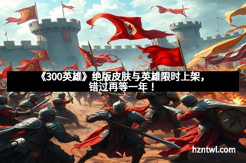《300英雄》绝版皮肤与英雄限时上架，错过再等一年！