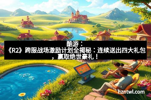 酷游：《R2》跨服战场激励计划全揭秘：连续送出四大礼包，赢取绝世豪礼！