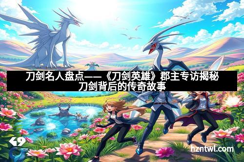 刀剑名人盘点——《刀剑英雄》郡主专访揭秘刀剑背后的传奇故事