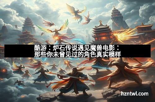 酷游：炉石传说遇见魔兽电影：那些你未曾见过的角色真实模样