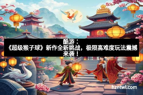 酷游：《超级猴子球》新作全新挑战，极限高难度玩法震撼来袭！